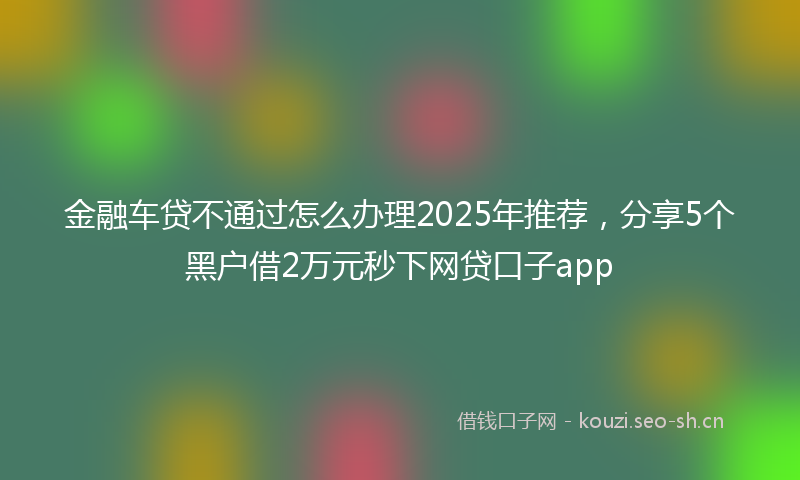 金融车贷不通过怎么办理2025年推荐，分享5个黑户借2万元秒下网贷口子app
