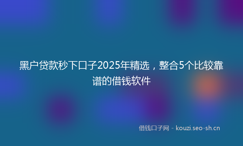 黑户贷款秒下口子2025年精选，整合5个比较靠谱的借钱软件