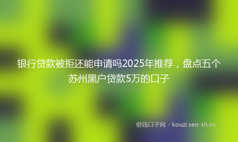 银行贷款被拒还能申请吗2025年推荐，盘点五个苏州黑户贷款5万的口子