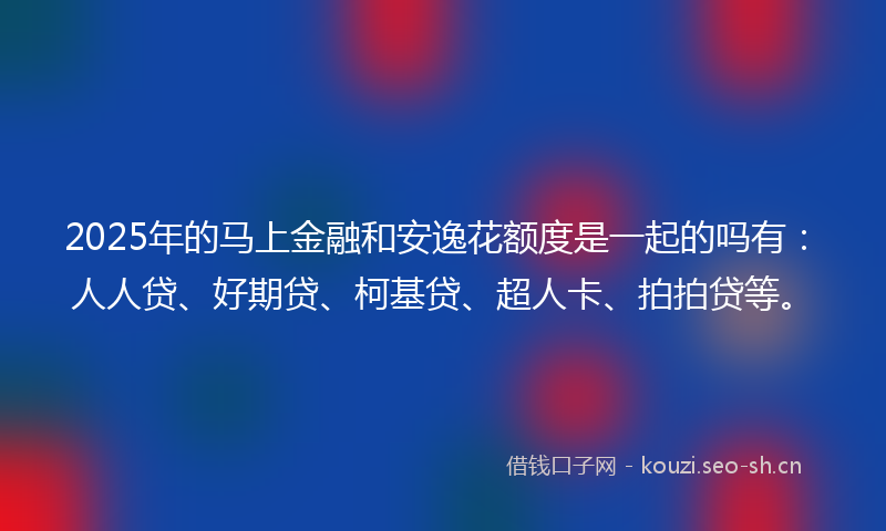 2025年的马上金融和安逸花额度是一起的吗有：人人贷、好期贷、柯基贷、超人卡、拍拍贷等。