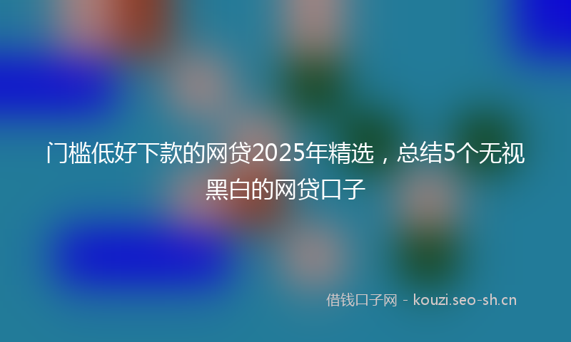 门槛低好下款的网贷2025年精选,总结5个无视黑白的网贷口子
