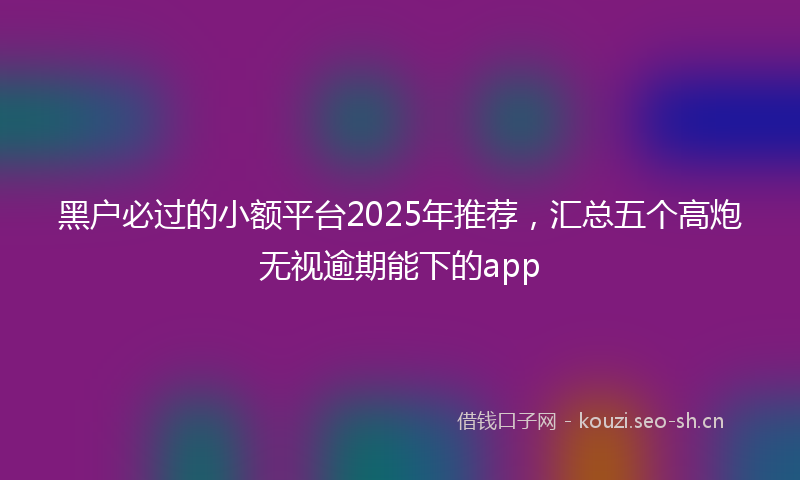 黑户必过的小额平台2025年推荐，汇总五个高炮无视逾期能下的app
