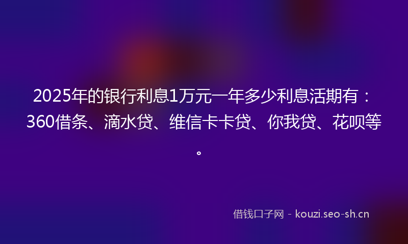 2025年的银行利息1万元一年多少利息活期有：360借条、滴水贷、维信卡卡贷、你我贷、花呗等。