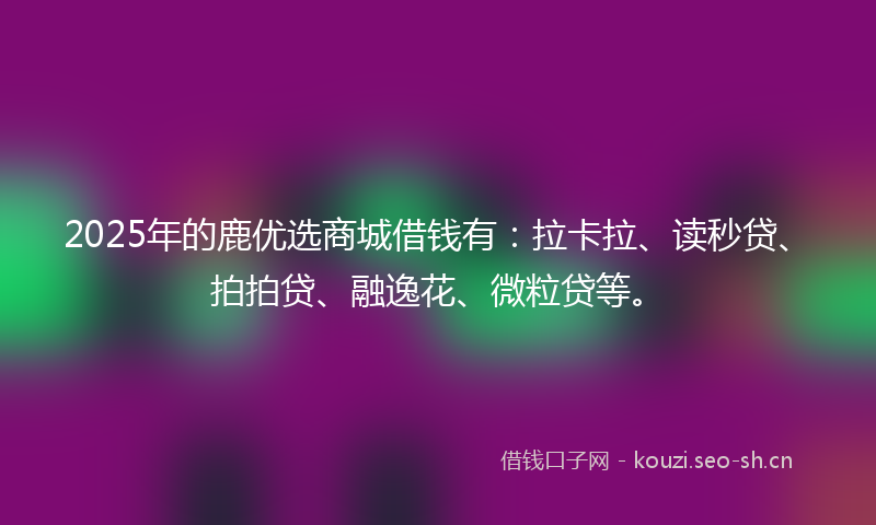 2025年的鹿优选商城借钱有：拉卡拉、读秒贷、拍拍贷、融逸花、微粒贷等。