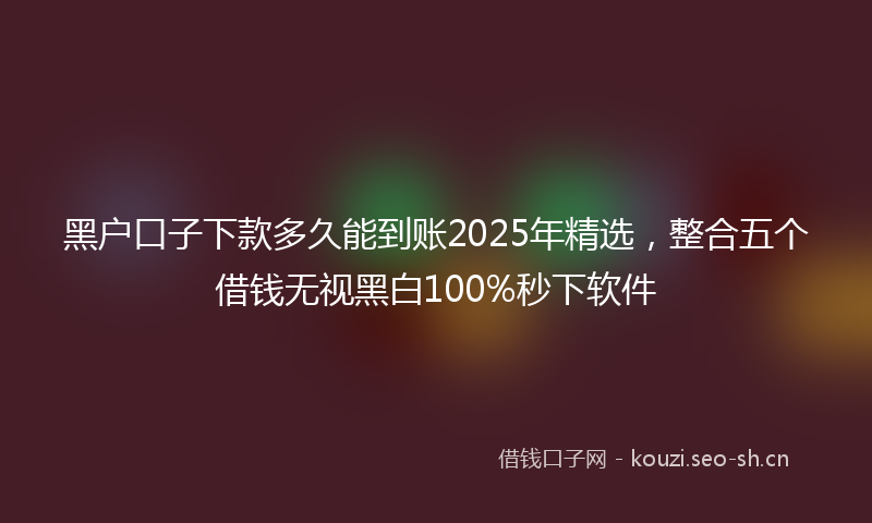 黑户口子下款多久能到账2025年精选,整合五个借钱无视黑白100%秒下软件
