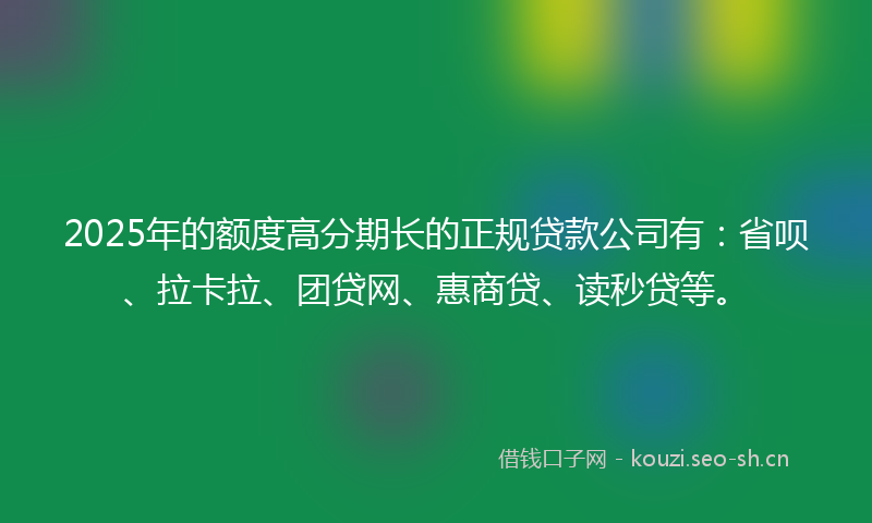 2025年的额度高分期长的正规贷款公司有：省呗、拉卡拉、团贷网、惠商贷、读秒贷等。