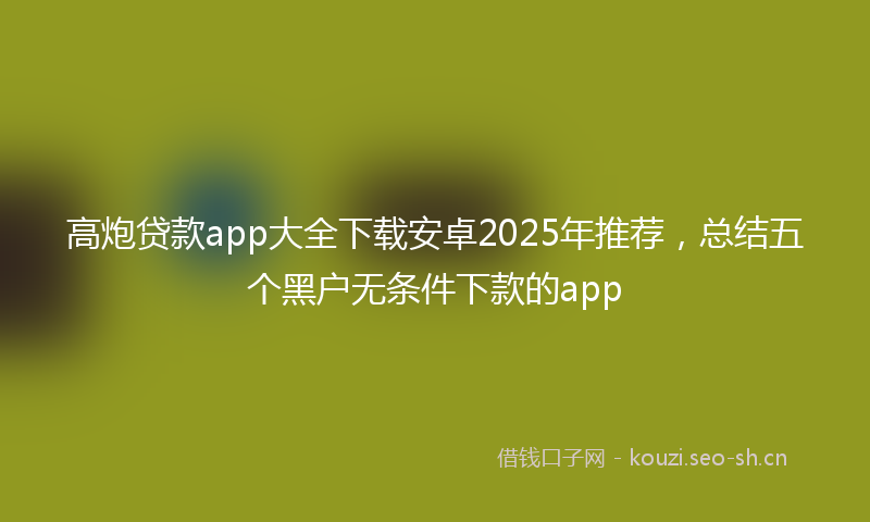 高炮贷款app大全下载安卓2025年推荐,总结五个黑户无条件下款的app