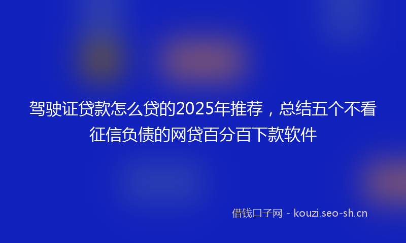 驾驶证贷款怎么贷的2025年推荐，总结五个不看征信负债的网贷百分百下款软件
