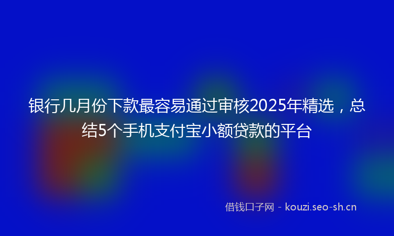 银行几月份下款最容易通过审核2025年精选，总结5个手机支付宝小额贷款的平台