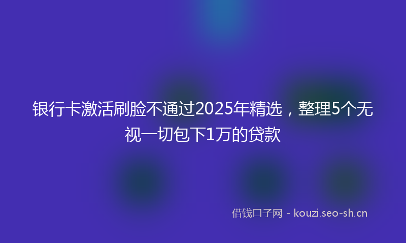 银行卡激活刷脸不通过2025年精选,整理5个无视一切包下1万的贷款