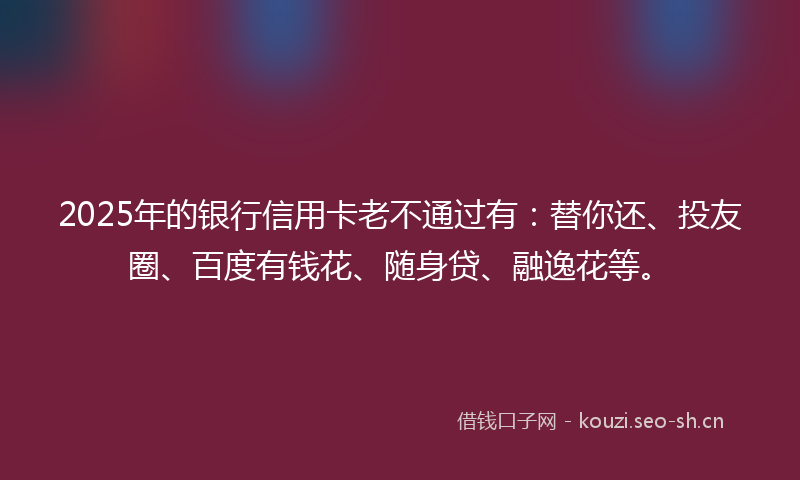 2025年的银行信用卡老不通过有：替你还、投友圈、百度有钱花、随身贷、融逸花等。
