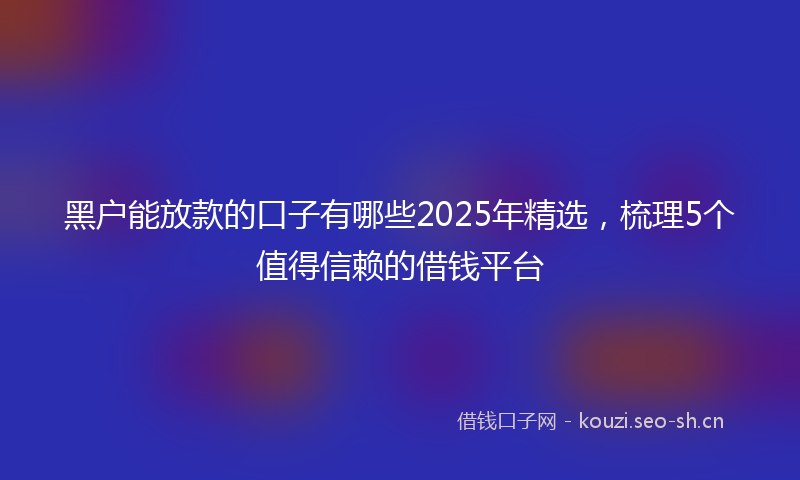 黑户能放款的口子有哪些2025年精选,梳理5个值得信赖的借钱平台