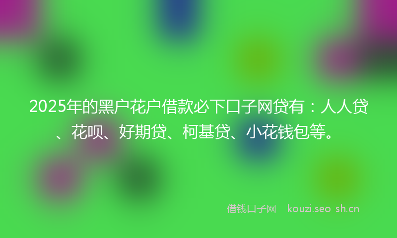 2025年的黑户花户借款必下口子网贷有:人人贷、花呗、好期贷、柯基贷、小花钱包等。