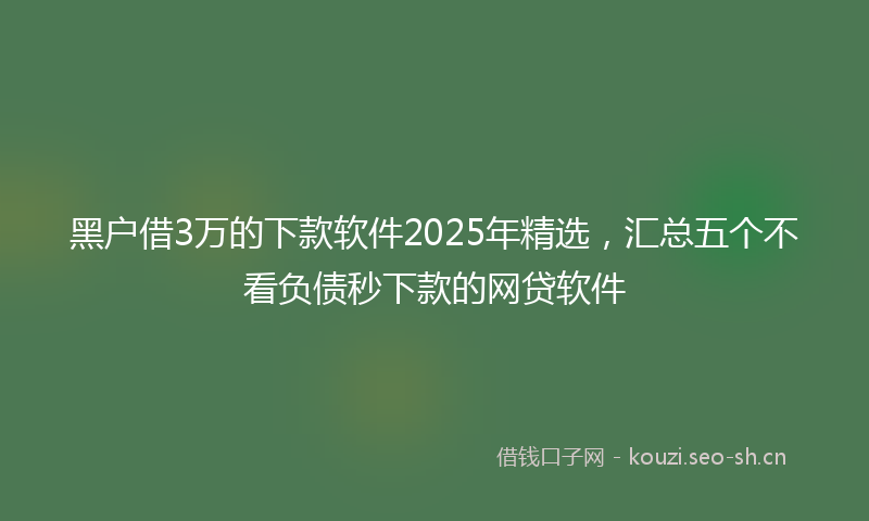 黑户借3万的下款软件2025年精选，汇总五个不看负债秒下款的网贷软件