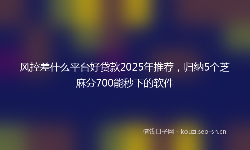 风控差什么平台好贷款2025年推荐,归纳5个芝麻分700能秒下的软件