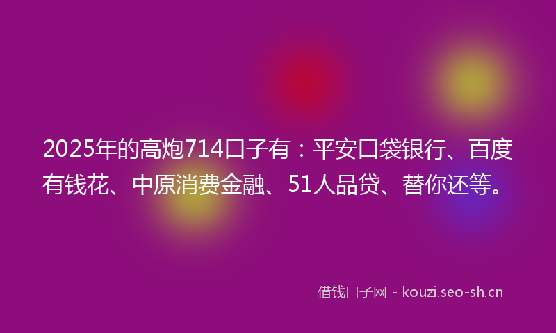 2025年的高炮714口子有：平安口袋银行、百度有钱花、中原消费金融、51人品贷、替你还等。