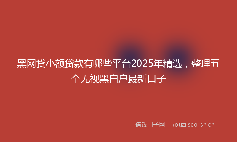 黑网贷小额贷款有哪些平台2025年精选，整理五个无视黑白户最新口子