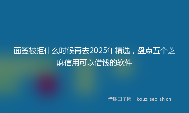 面签被拒什么时候再去2025年精选，盘点五个芝麻信用可以借钱的软件