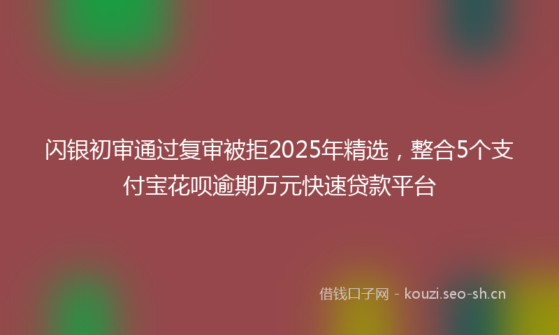 闪银初审通过复审被拒2025年精选，整合5个支付宝花呗逾期万元快速贷款平台