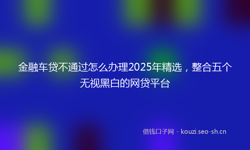 金融车贷不通过怎么办理2025年精选，整合五个无视黑白的网贷平台