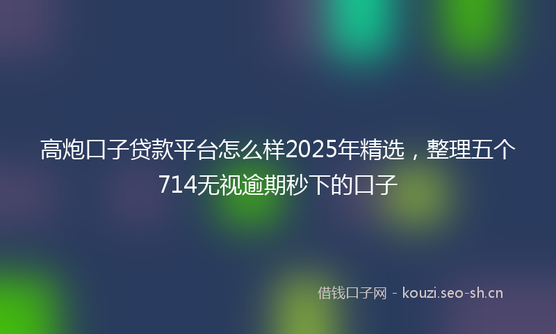 高炮口子贷款平台怎么样2025年精选，整理五个714无视逾期秒下的口子