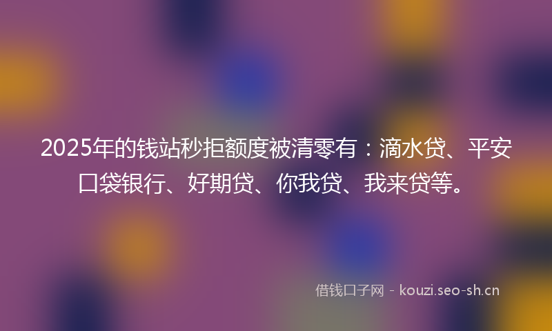 2025年的钱站秒拒额度被清零有：滴水贷、平安口袋银行、好期贷、你我贷、我来贷等。