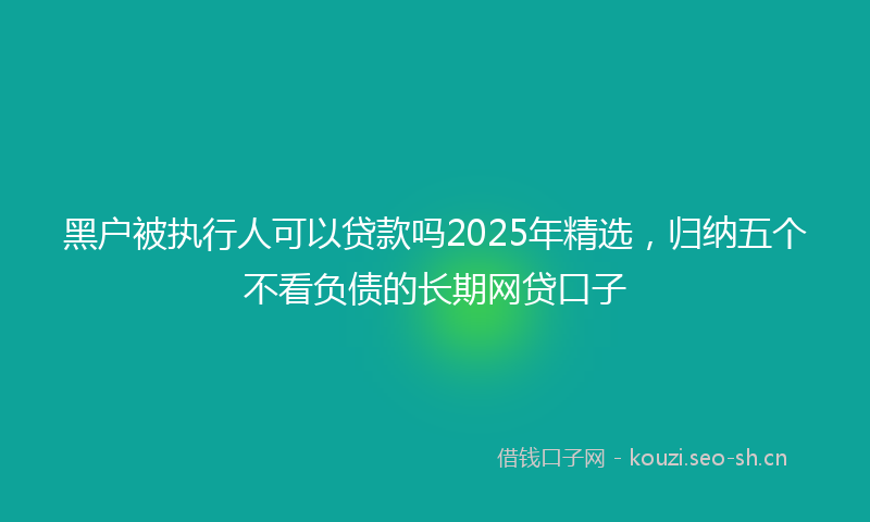 黑户被执行人可以贷款吗2025年精选，归纳五个不看负债的长期网贷口子