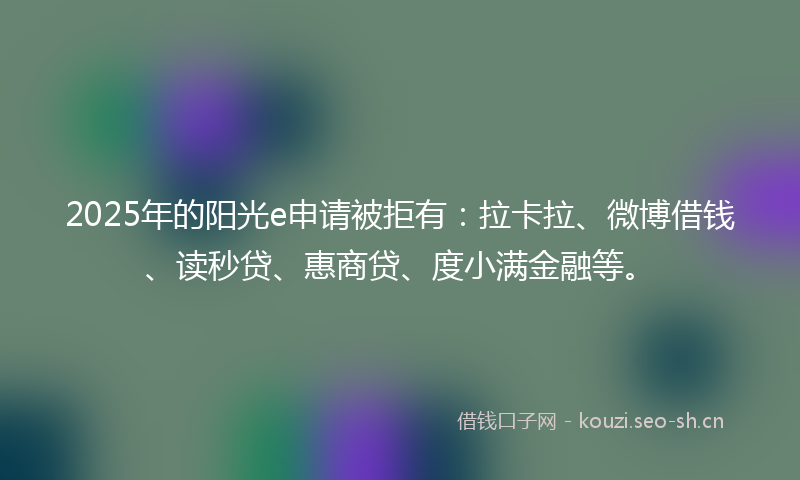 2025年的阳光e申请被拒有：拉卡拉、微博借钱、读秒贷、惠商贷、度小满金融等。