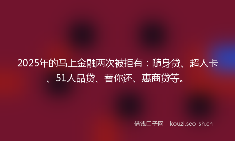 2025年的马上金融两次被拒有：随身贷、超人卡、51人品贷、替你还、惠商贷等。