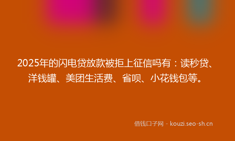 2025年的闪电贷放款被拒上征信吗有：读秒贷、洋钱罐、美团生活费、省呗、小花钱包等。
