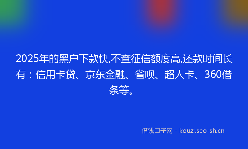 2025年的黑户下款快,不查征信额度高,还款时间长有：信用卡贷、京东金融、省呗、超人卡、360借条等。