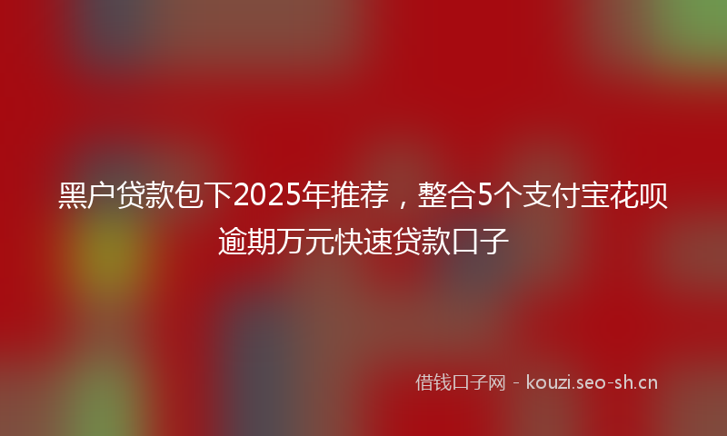 黑户贷款包下2025年推荐，整合5个支付宝花呗逾期万元快速贷款口子