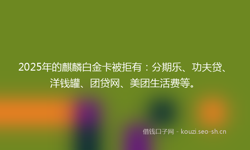 2025年的麒麟白金卡被拒有：分期乐、功夫贷、洋钱罐、团贷网、美团生活费等。