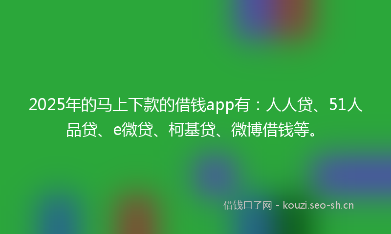 2025年的马上下款的借钱app有：人人贷、51人品贷、e微贷、柯基贷、微博借钱等。