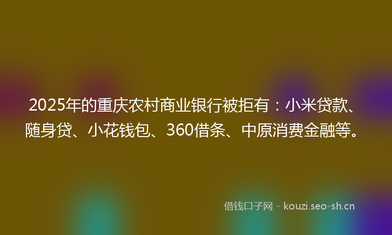 2025年的重庆农村商业银行被拒有：小米贷款、随身贷、小花钱包、360借条、中原消费金融等。