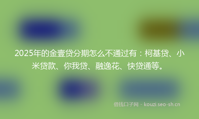 2025年的金壹贷分期怎么不通过有：柯基贷、小米贷款、你我贷、融逸花、快贷通等。