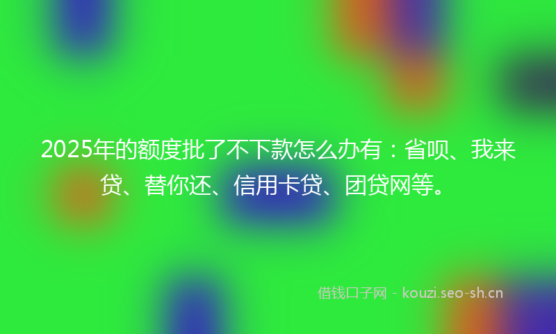 2025年的额度批了不下款怎么办有：省呗、我来贷、替你还、信用卡贷、团贷网等。