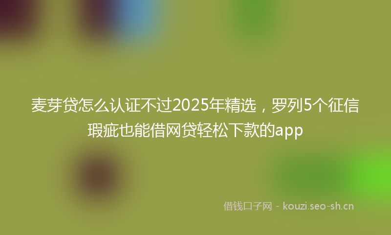 麦芽贷怎么认证不过2025年精选，罗列5个征信瑕疵也能借网贷轻松下款的app