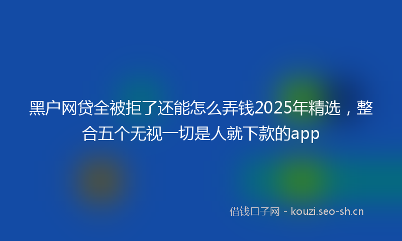 黑户网贷全被拒了还能怎么弄钱2025年精选，整合五个无视一切是人就下款的app