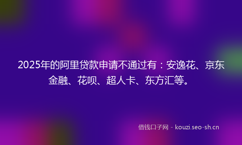 2025年的阿里贷款申请不通过有：安逸花、京东金融、花呗、超人卡、东方汇等。