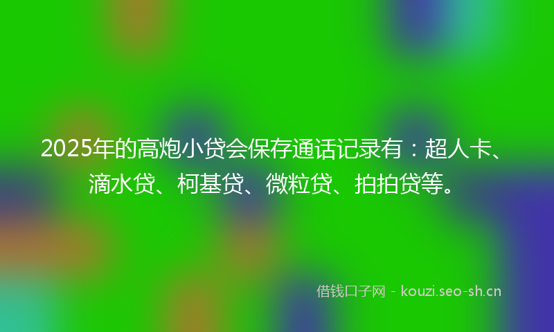 2025年的高炮小贷会保存通话记录有：超人卡、滴水贷、柯基贷、微粒贷、拍拍贷等。