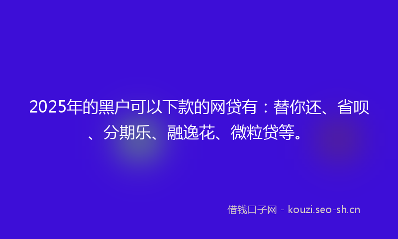 2025年的黑户可以下款的网贷有：替你还、省呗、分期乐、融逸花、微粒贷等。