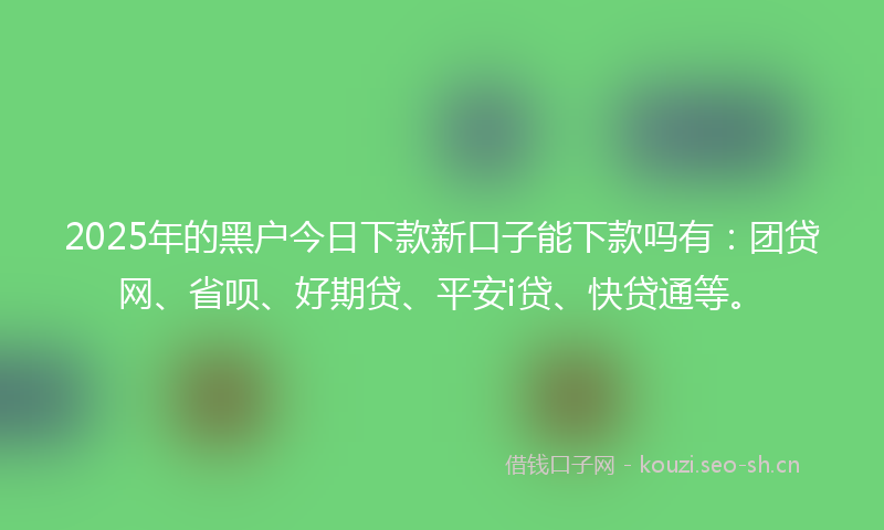 2025年的黑户今日下款新口子能下款吗有:团贷网、省呗、好期贷、平安i贷、快贷通等。