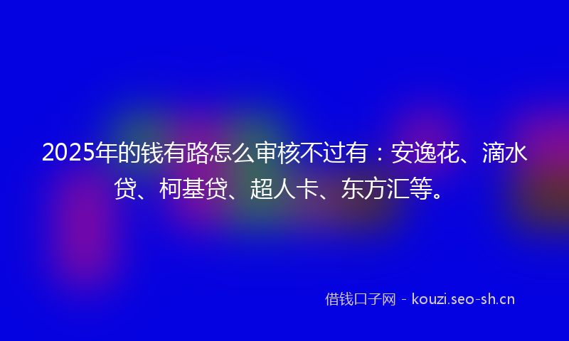 2025年的钱有路怎么审核不过有：安逸花、滴水贷、柯基贷、超人卡、东方汇等。