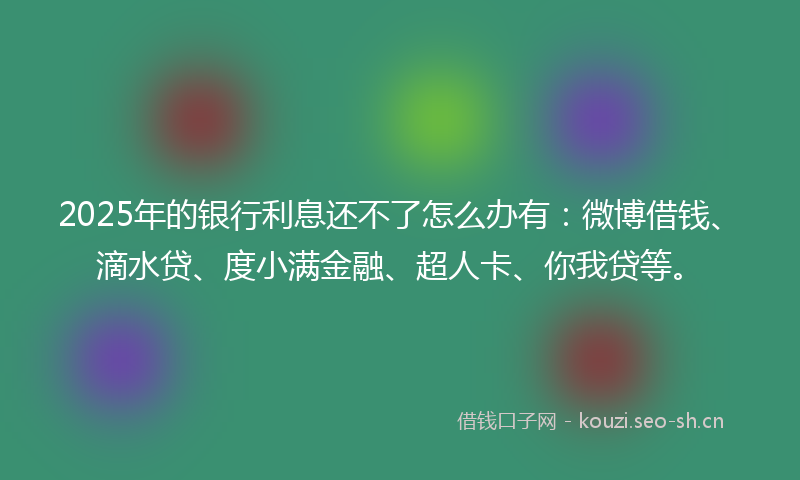 2025年的银行利息还不了怎么办有：微博借钱、滴水贷、度小满金融、超人卡、你我贷等。