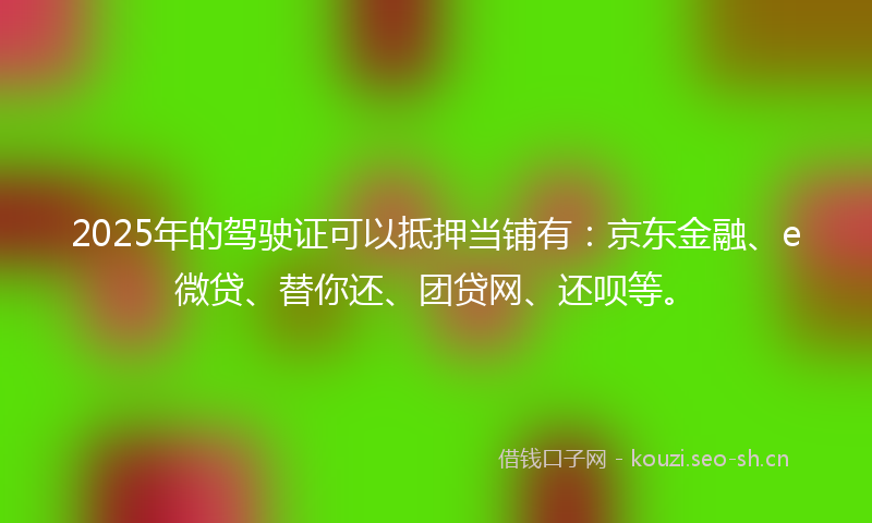 2025年的驾驶证可以抵押当铺有：京东金融、e微贷、替你还、团贷网、还呗等。