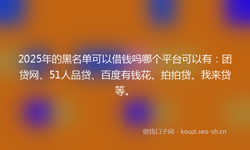 2025年的黑名单可以借钱吗哪个平台可以有：团贷网、51人品贷、百度有钱花、拍拍贷、我来贷等。