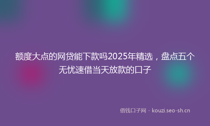 额度大点的网贷能下款吗2025年精选，盘点五个无忧速借当天放款的口子