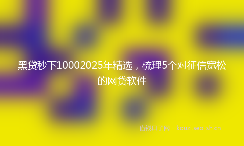黑贷秒下10002025年精选，梳理5个对征信宽松的网贷软件