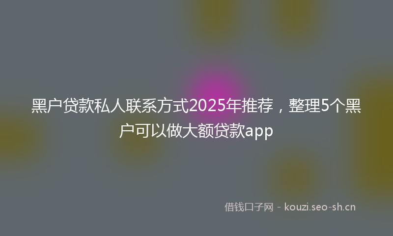黑户贷款私人联系方式2025年推荐，整理5个黑户可以做大额贷款app